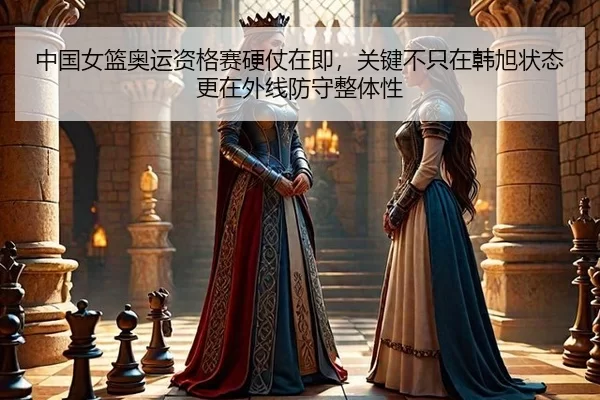 中国女篮奥运资格赛硬仗在即，关键不只在韩旭状态更在外线防守整体性